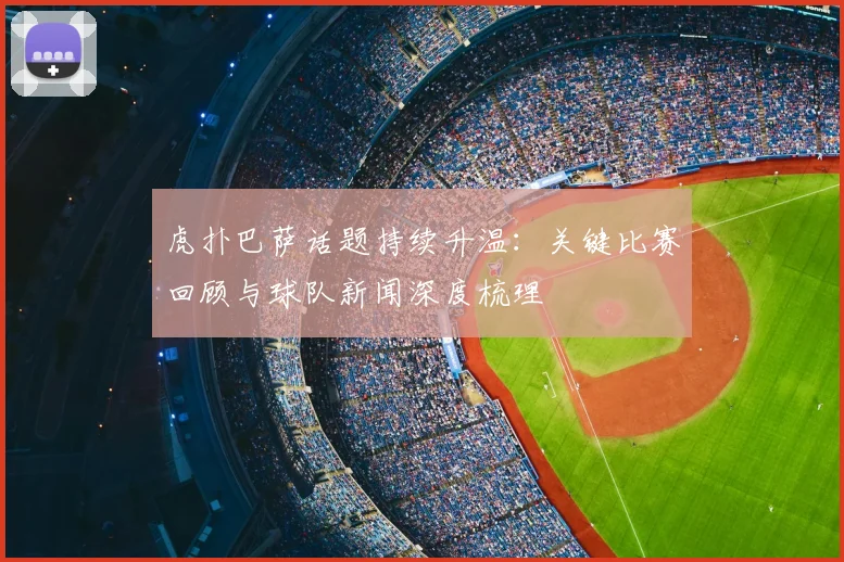 虎扑巴萨话题持续升温：关键比赛回顾与球队新闻深度梳理