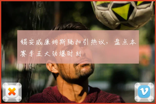 锡安威廉姆斯隔扣引热议，盘点本赛季五大劲爆时刻