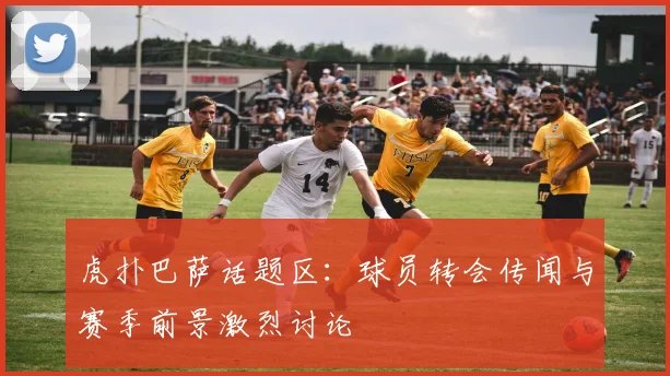 虎扑巴萨话题区：球员转会传闻与赛季前景激烈讨论