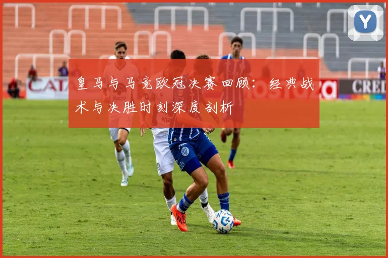 皇马与马竞欧冠决赛回顾：经典战术与决胜时刻深度剖析