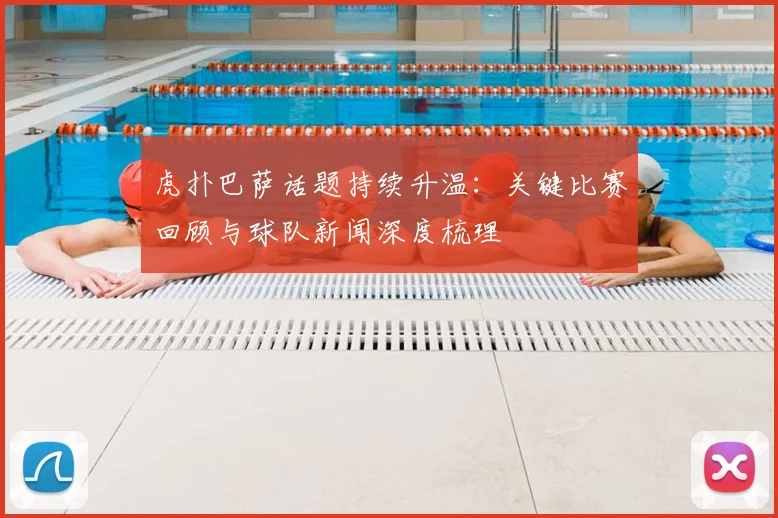 虎扑巴萨话题持续升温：关键比赛回顾与球队新闻深度梳理